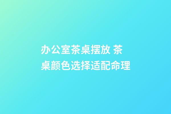 办公室茶桌摆放 茶桌颜色选择适配命理